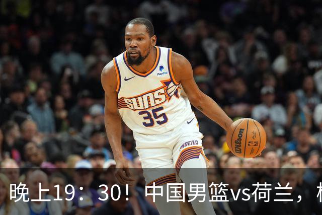 晚上19：30！中国男篮vs荷兰，杨瀚森迎首秀，4人确定核心地位
